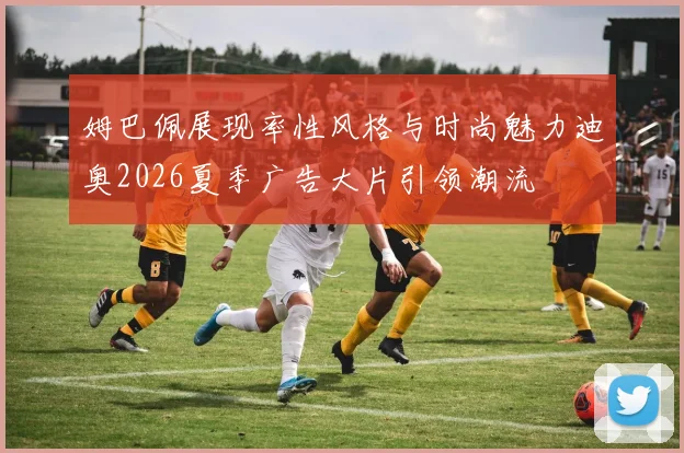 姆巴佩展现率性风格与时尚魅力迪奥2026夏季广告大片引领潮流