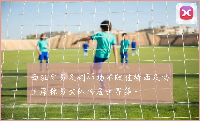 西班牙男足创29场不败佳绩西足协主席称男女队均居世界第一