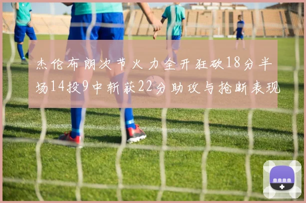 杰伦布朗次节火力全开狂砍18分半场14投9中斩获22分助攻与抢断表现出色