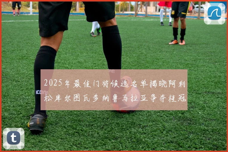 2025年最佳门将候选名单揭晓阿利松库尔图瓦多纳鲁马拉亚争夺桂冠