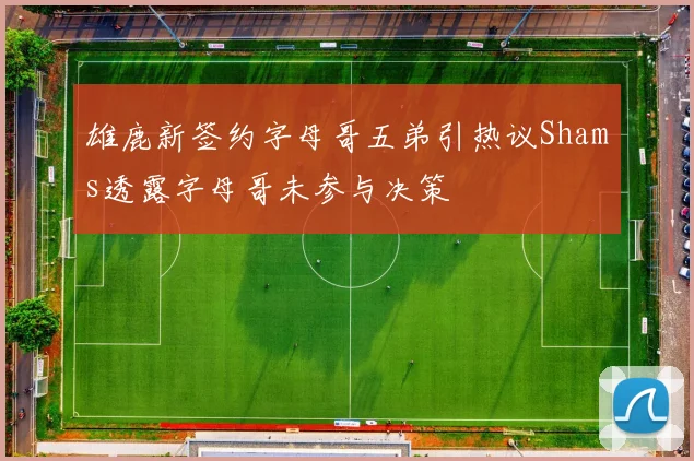雄鹿新签约字母哥五弟引热议Shams透露字母哥未参与决策