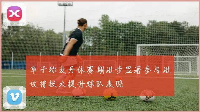 华子称麦丹休赛期进步显著参与进攻将极大提升球队表现