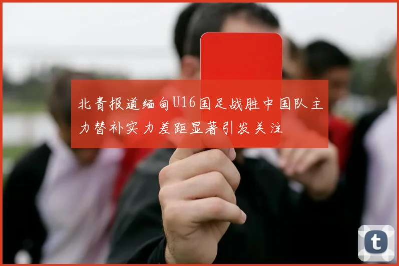 北青报道缅甸U16国足战胜中国队主力替补实力差距显著引发关注