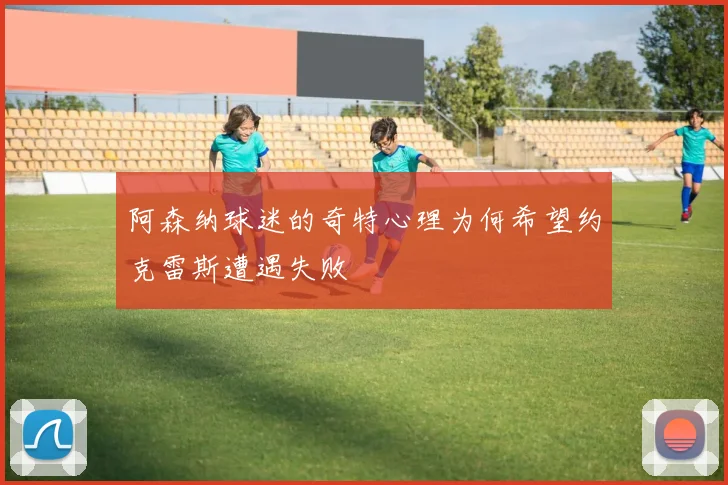 阿森纳球迷的奇特心理为何希望约克雷斯遭遇失败