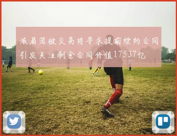 浓眉若被交易将寻求提前续约合同引发关注剩余合同价值17537亿