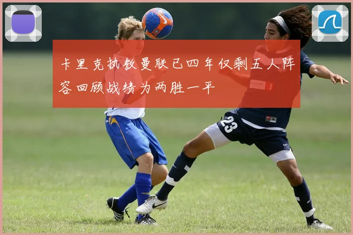 卡里克执教曼联已四年仅剩五人阵容回顾战绩为两胜一平