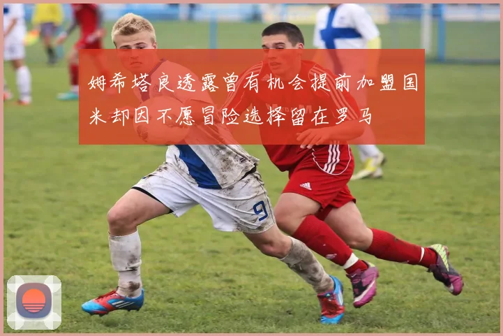 姆希塔良透露曾有机会提前加盟国米却因不愿冒险选择留在罗马