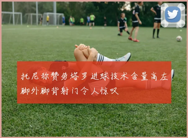 托尼称赞劳塔罗进球技术含量高左脚外脚背射门令人惊叹