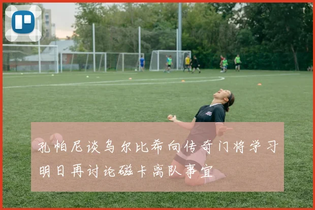 孔帕尼谈乌尔比希向传奇门将学习明日再讨论磁卡离队事宜