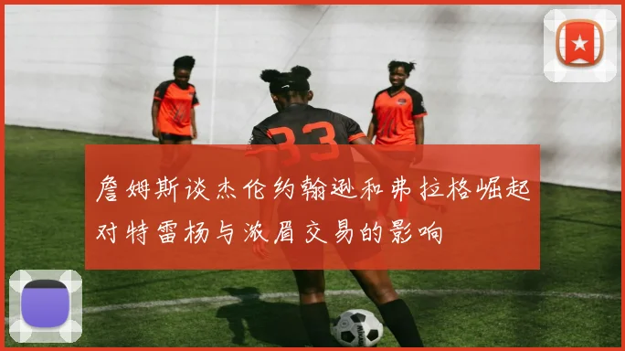 詹姆斯谈杰伦约翰逊和弗拉格崛起对特雷杨与浓眉交易的影响