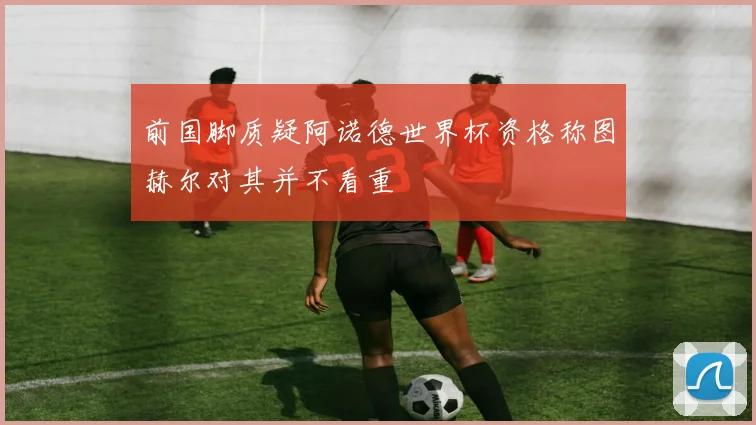 前国脚质疑阿诺德世界杯资格称图赫尔对其并不看重