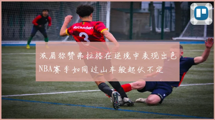 浓眉称赞弗拉格在逆境中表现出色NBA赛季如同过山车般起伏不定