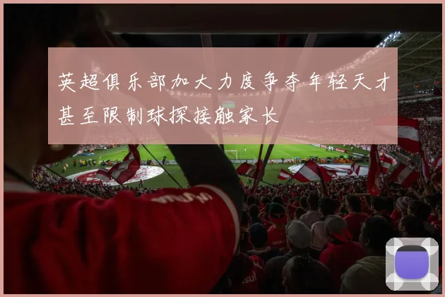 英超俱乐部加大力度争夺年轻天才甚至限制球探接触家长