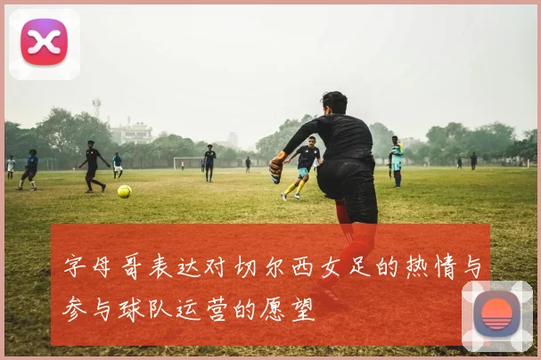 字母哥表达对切尔西女足的热情与参与球队运营的愿望