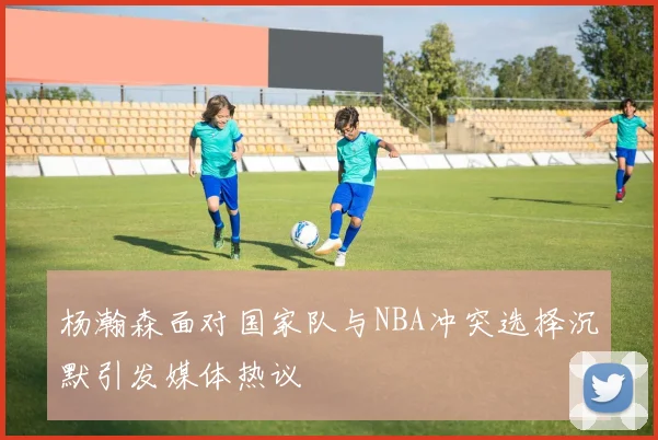 杨瀚森面对国家队与NBA冲突选择沉默引发媒体热议