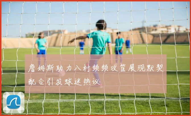 詹姆斯助力八村频频攻筐展现默契配合引发球迷热议