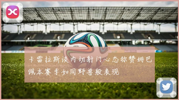 卡雷拉斯谈内切射门心态称赞姆巴佩本赛季如同野兽般表现
