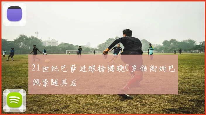 21世纪巴萨进球榜揭晓C罗领衔姆巴佩紧随其后