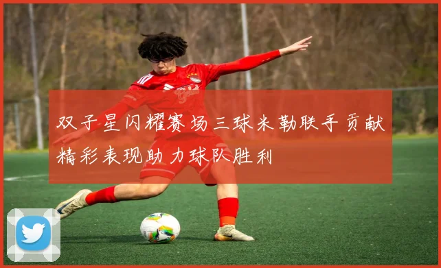 双子星闪耀赛场三球米勒联手贡献精彩表现助力球队胜利