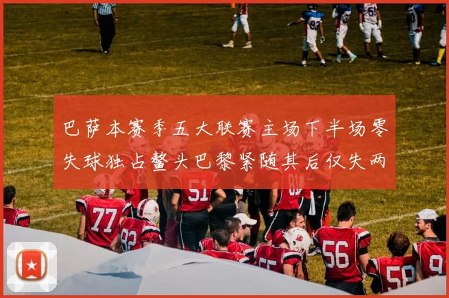 巴萨本赛季五大联赛主场下半场零失球独占鳌头巴黎紧随其后仅失两球